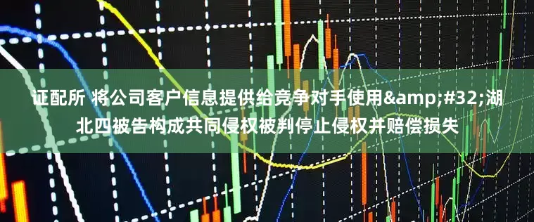 证配所 将公司客户信息提供给竞争对手使用&#32;湖北四被告构成共同侵权被判停止侵权并赔偿损失
