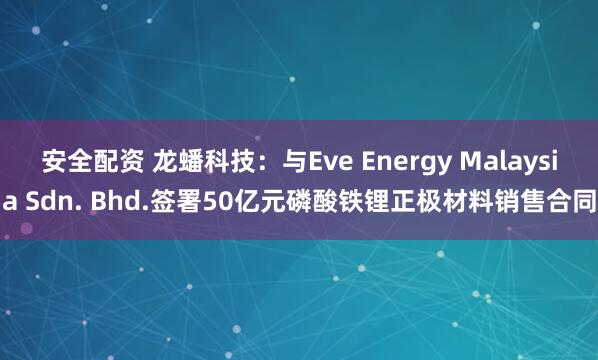 安全配资 龙蟠科技：与Eve Energy Malaysia Sdn. Bhd.签署50亿元磷酸铁锂正极材料销售合同