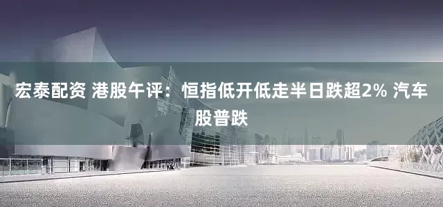 宏泰配资 港股午评：恒指低开低走半日跌超2% 汽车股普跌