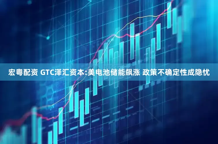 宏粤配资 GTC泽汇资本:美电池储能飙涨 政策不确定性成隐忧