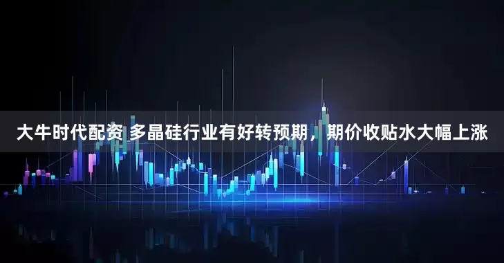 大牛时代配资 多晶硅行业有好转预期，期价收贴水大幅上涨