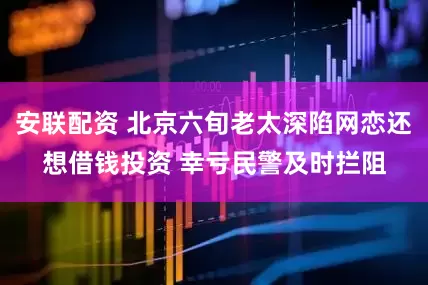 安联配资 北京六旬老太深陷网恋还想借钱投资 幸亏民警及时拦阻