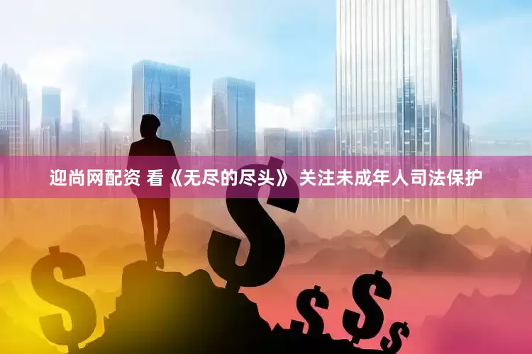 迎尚网配资 看《无尽的尽头》 关注未成年人司法保护