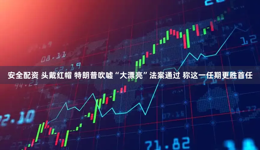 安全配资 头戴红帽 特朗普吹嘘“大漂亮”法案通过 称这一任期更胜首任