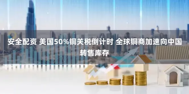 安全配资 美国50%铜关税倒计时 全球铜商加速向中国转售库存