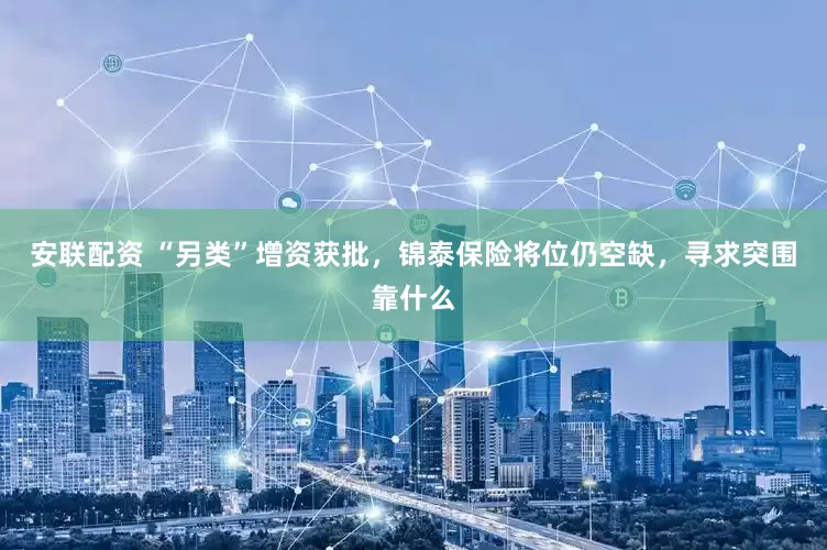 安联配资 “另类”增资获批，锦泰保险将位仍空缺，寻求突围靠什么