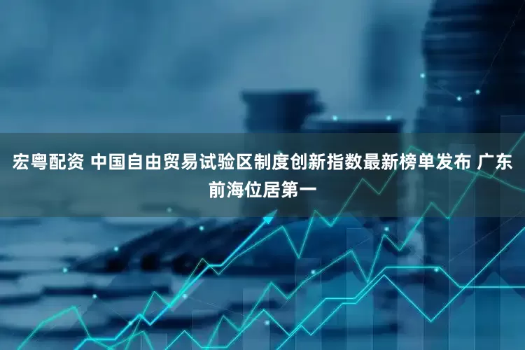 宏粤配资 中国自由贸易试验区制度创新指数最新榜单发布 广东前海位居第一