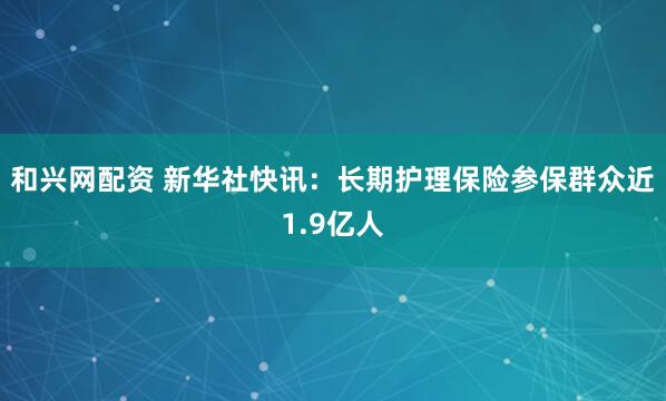和兴网配资 新华社快讯：长期护理保险参保群众近1.9亿人