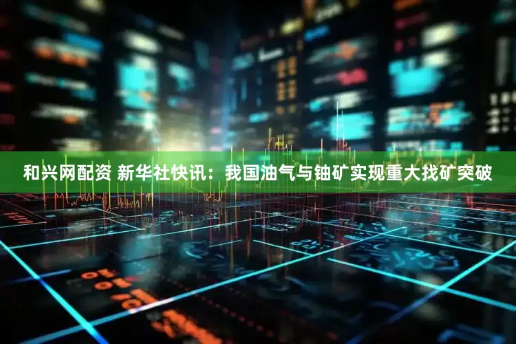和兴网配资 新华社快讯：我国油气与铀矿实现重大找矿突破