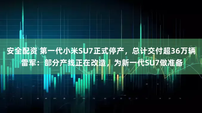 安全配资 第一代小米SU7正式停产，总计交付超36万辆 雷军：部分产线正在改造，为新一代SU7做准备