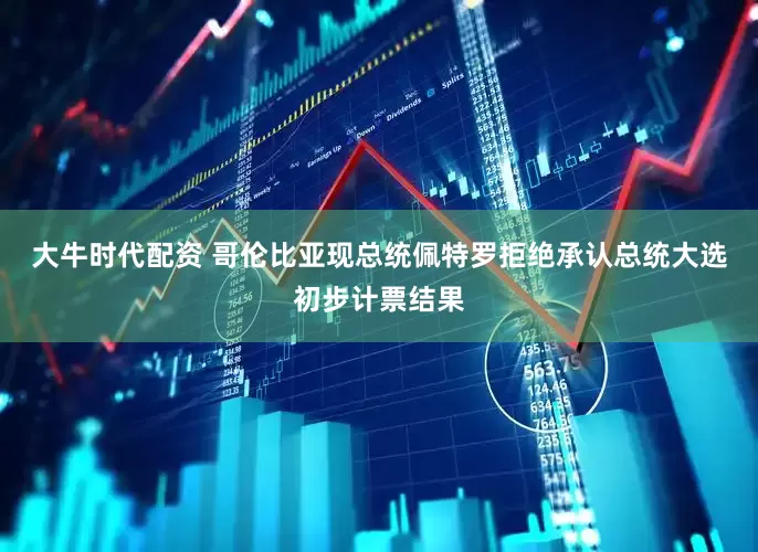 大牛时代配资 哥伦比亚现总统佩特罗拒绝承认总统大选初步计票结果